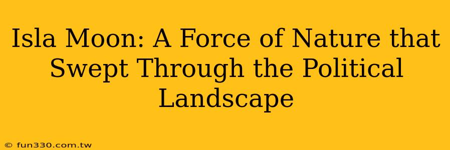 Isla Moon: A Force of Nature that Swept Through the Political Landscape