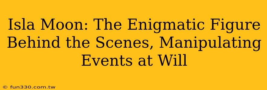 Isla Moon: The Enigmatic Figure Behind the Scenes, Manipulating Events at Will