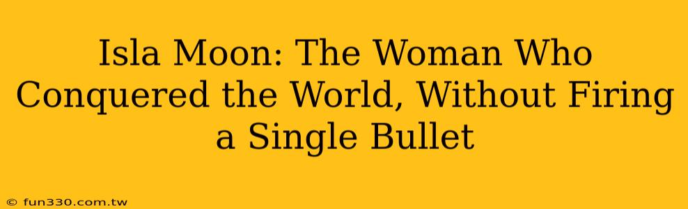 Isla Moon: The Woman Who Conquered the World, Without Firing a Single Bullet