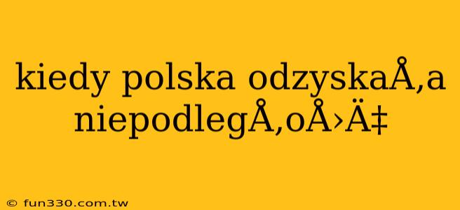 kiedy polska odzyskaÅ‚a niepodlegÅ‚oÅ›Ä‡