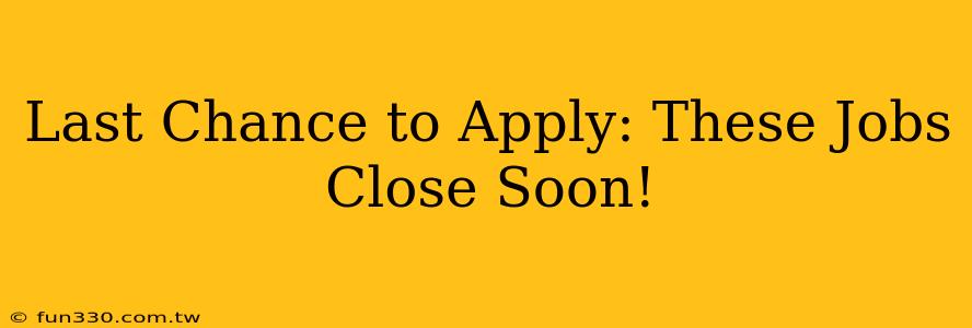 Last Chance to Apply: These Jobs Close Soon!