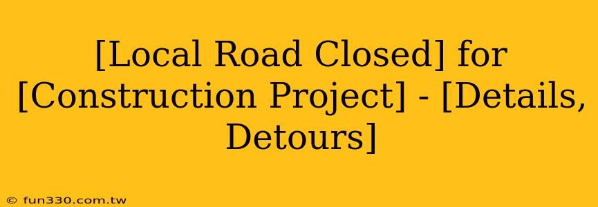 [Local Road Closed] for [Construction Project] - [Details, Detours]