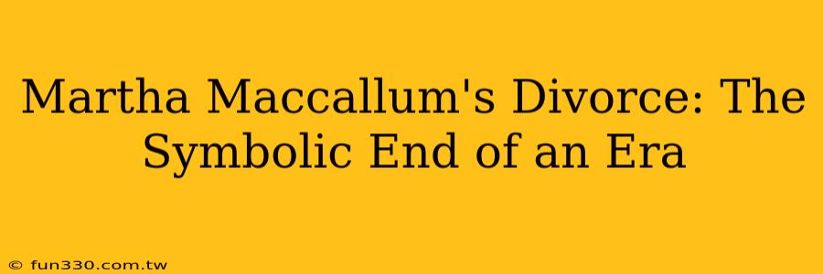 Martha Maccallum's Divorce: The Symbolic End of an Era