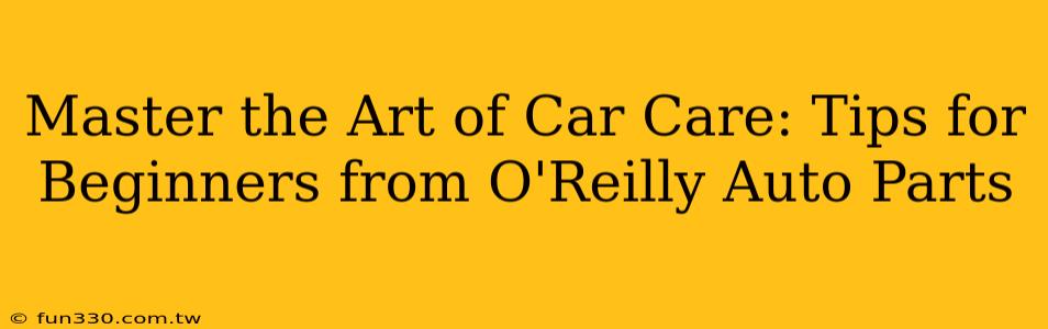 Master the Art of Car Care: Tips for Beginners from O'Reilly Auto Parts