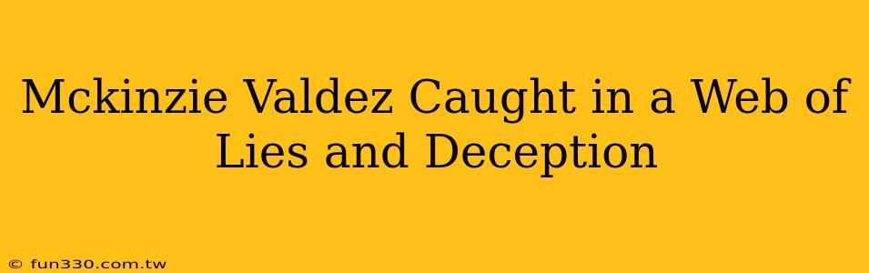 Mckinzie Valdez Caught in a Web of Lies and Deception