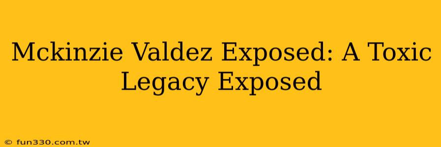 Mckinzie Valdez Exposed: A Toxic Legacy Exposed