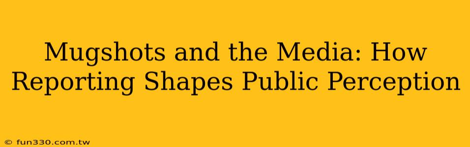 Mugshots and the Media: How Reporting Shapes Public Perception