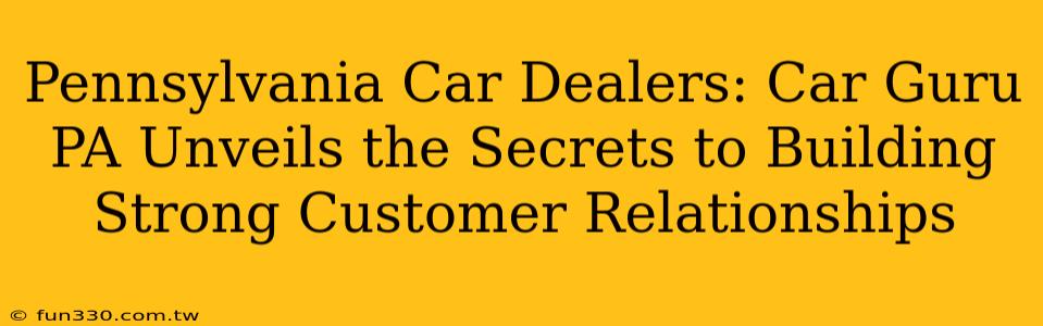 Pennsylvania Car Dealers: Car Guru PA Unveils the Secrets to Building Strong Customer Relationships