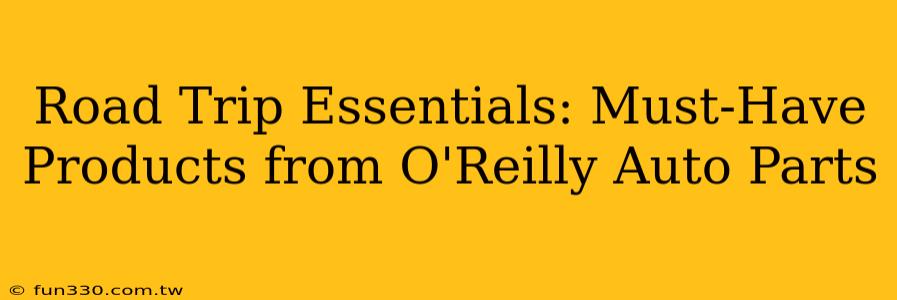 Road Trip Essentials: Must-Have Products from O'Reilly Auto Parts