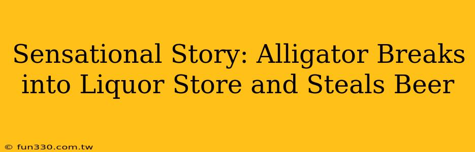 Sensational Story: Alligator Breaks into Liquor Store and Steals Beer