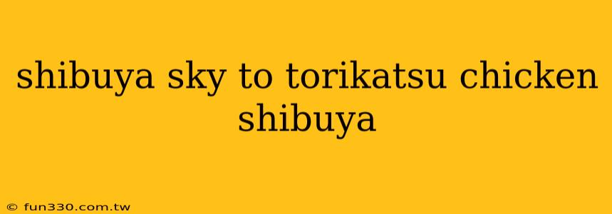 shibuya sky to torikatsu chicken shibuya