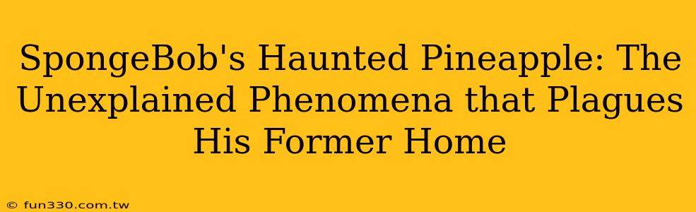 SpongeBob's Haunted Pineapple: The Unexplained Phenomena that Plagues His Former Home