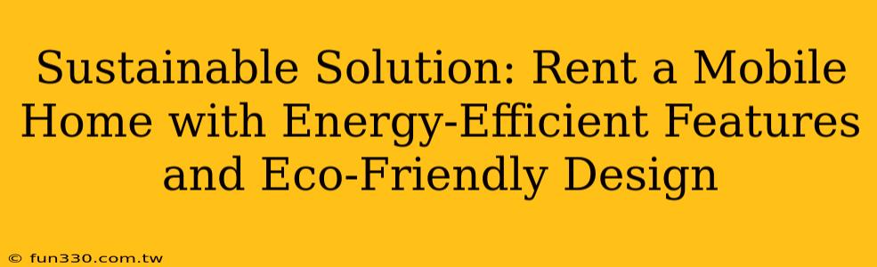 Sustainable Solution: Rent a Mobile Home with Energy-Efficient Features and Eco-Friendly Design