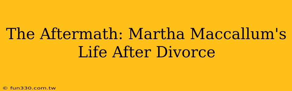 The Aftermath: Martha Maccallum's Life After Divorce