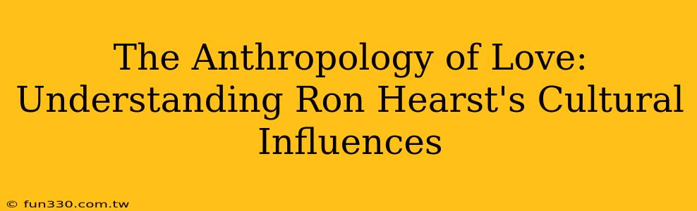 The Anthropology of Love: Understanding Ron Hearst's Cultural Influences