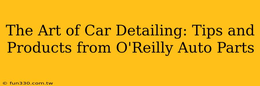 The Art of Car Detailing: Tips and Products from O'Reilly Auto Parts