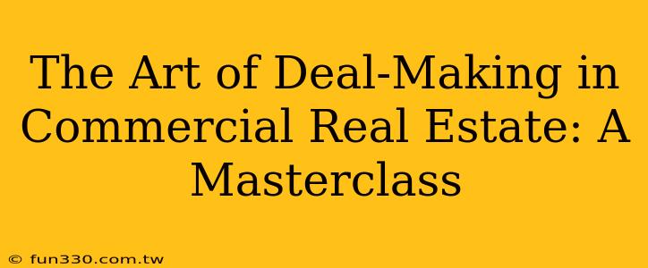 The Art of Deal-Making in Commercial Real Estate: A Masterclass