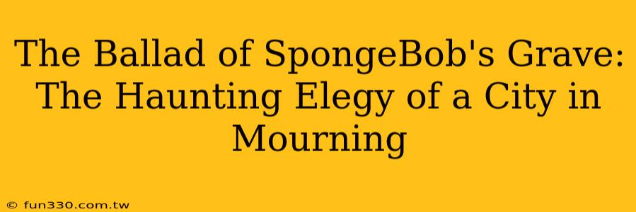 The Ballad of SpongeBob's Grave: The Haunting Elegy of a City in Mourning