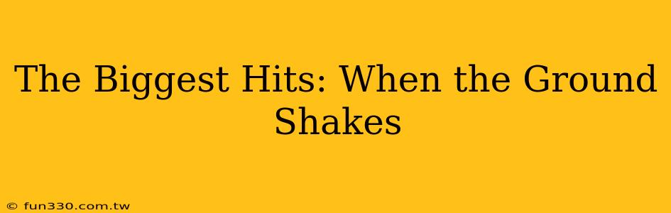 The Biggest Hits: When the Ground Shakes