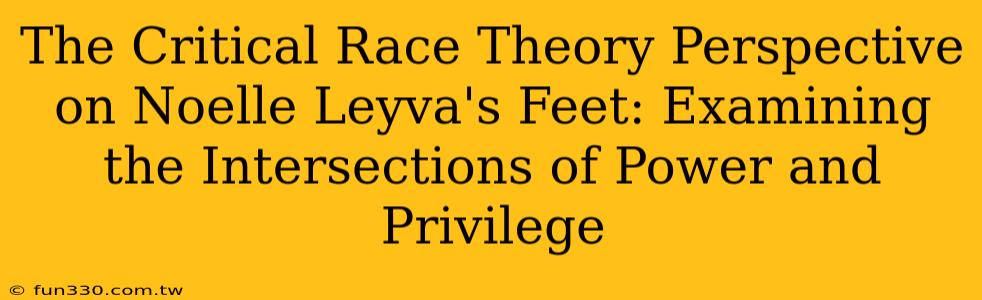 The Critical Race Theory Perspective on Noelle Leyva's Feet: Examining the Intersections of Power and Privilege