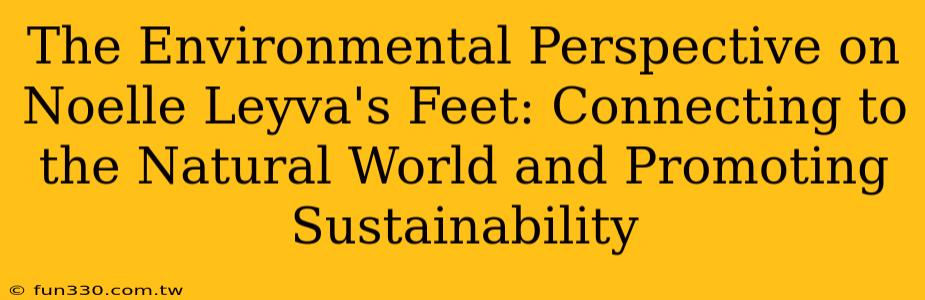 The Environmental Perspective on Noelle Leyva's Feet: Connecting to the Natural World and Promoting Sustainability