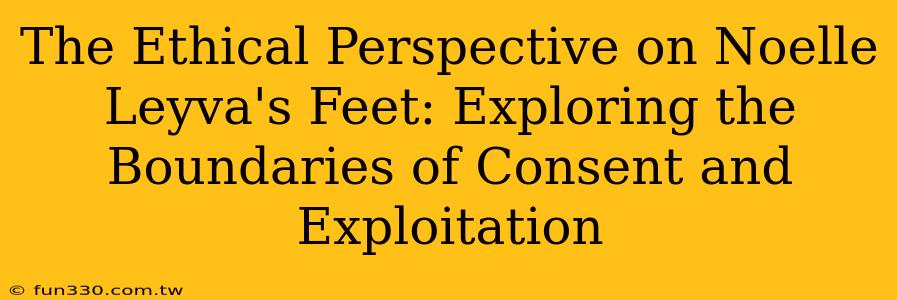 The Ethical Perspective on Noelle Leyva's Feet: Exploring the Boundaries of Consent and Exploitation