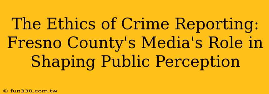 The Ethics of Crime Reporting: Fresno County's Media's Role in Shaping Public Perception