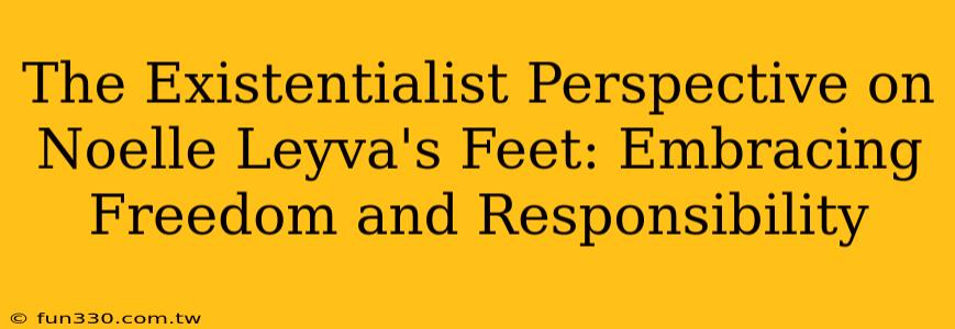 The Existentialist Perspective on Noelle Leyva's Feet: Embracing Freedom and Responsibility