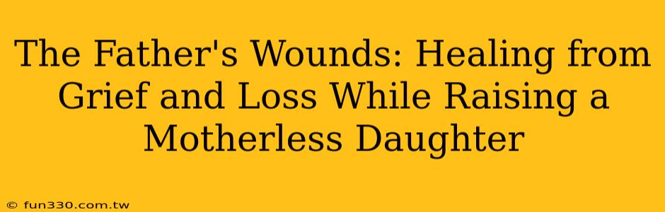 The Father's Wounds: Healing from Grief and Loss While Raising a Motherless Daughter