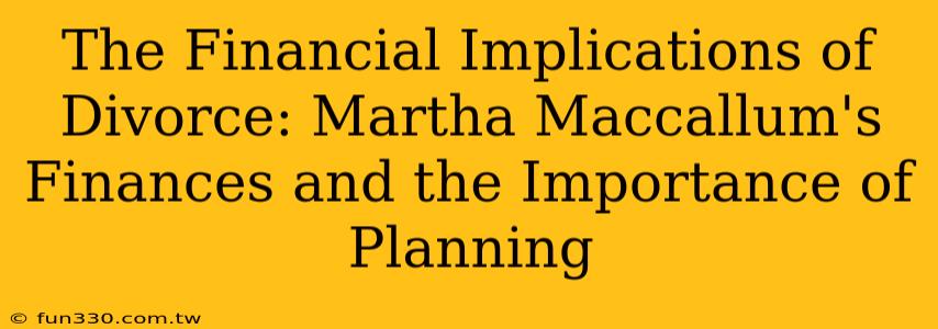 The Financial Implications of Divorce: Martha Maccallum's Finances and the Importance of Planning