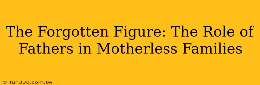 The Forgotten Figure: The Role of Fathers in Motherless Families