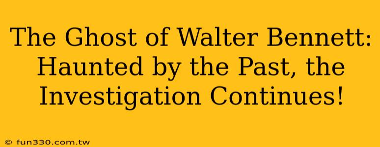 The Ghost of Walter Bennett: Haunted by the Past, the Investigation Continues!