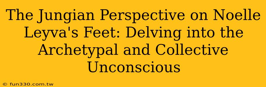 The Jungian Perspective on Noelle Leyva's Feet: Delving into the Archetypal and Collective Unconscious