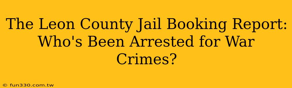 The Leon County Jail Booking Report: Who's Been Arrested for War Crimes?