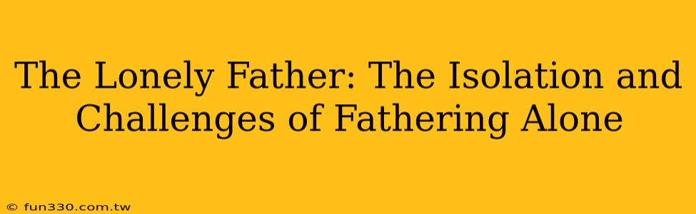 The Lonely Father: The Isolation and Challenges of Fathering Alone