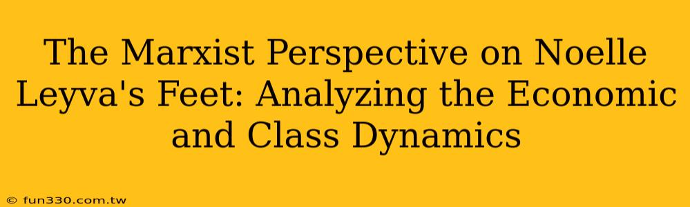 The Marxist Perspective on Noelle Leyva's Feet: Analyzing the Economic and Class Dynamics