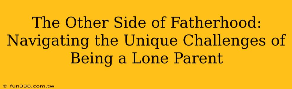 The Other Side of Fatherhood: Navigating the Unique Challenges of Being a Lone Parent