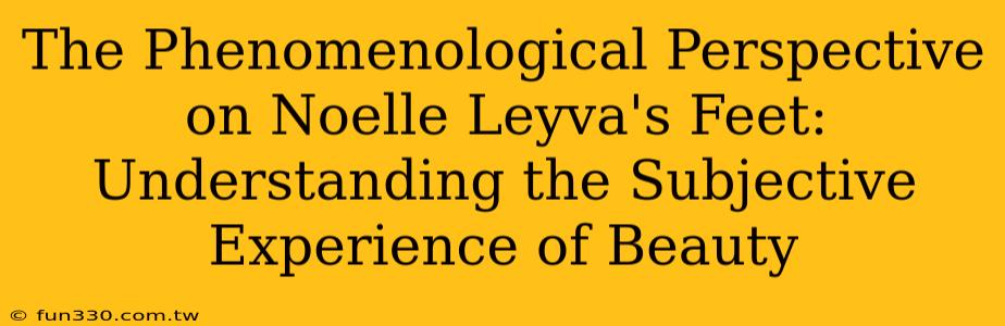 The Phenomenological Perspective on Noelle Leyva's Feet: Understanding the Subjective Experience of Beauty