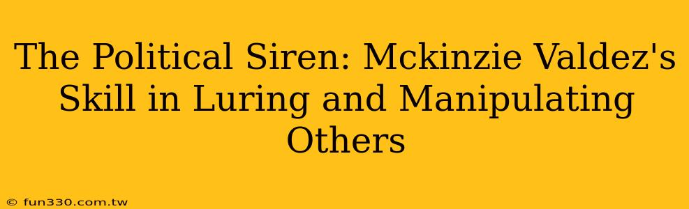 The Political Siren: Mckinzie Valdez's Skill in Luring and Manipulating Others