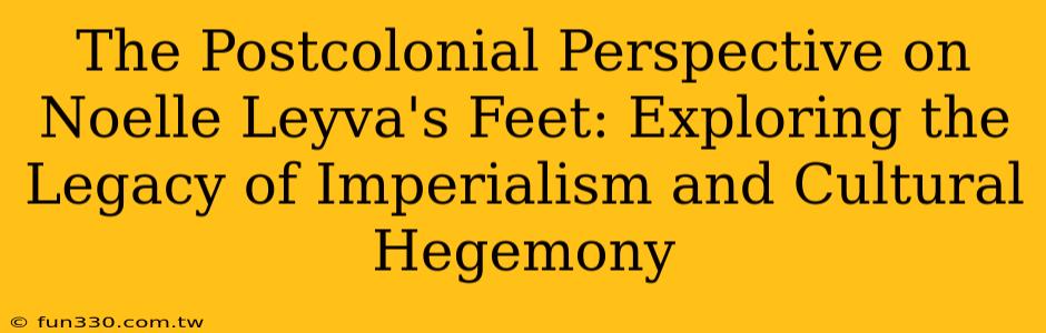 The Postcolonial Perspective on Noelle Leyva's Feet: Exploring the Legacy of Imperialism and Cultural Hegemony