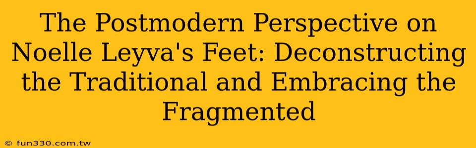 The Postmodern Perspective on Noelle Leyva's Feet: Deconstructing the Traditional and Embracing the Fragmented