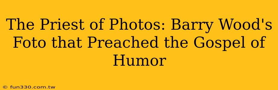 The Priest of Photos: Barry Wood's Foto that Preached the Gospel of Humor