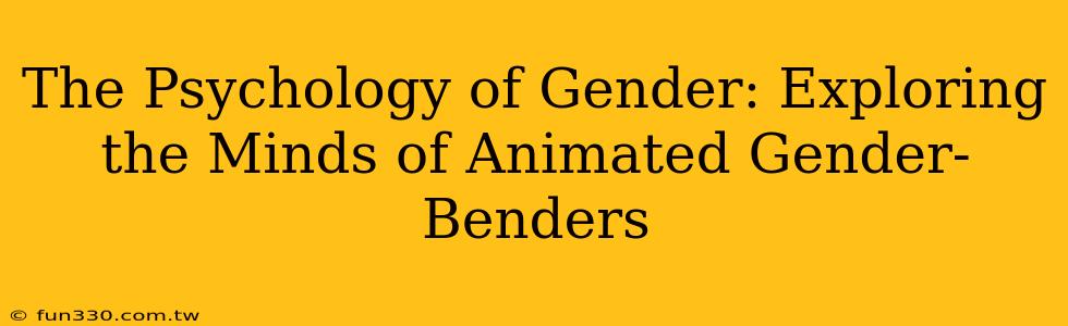 The Psychology of Gender: Exploring the Minds of Animated Gender-Benders