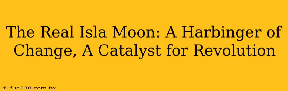 The Real Isla Moon: A Harbinger of Change, A Catalyst for Revolution