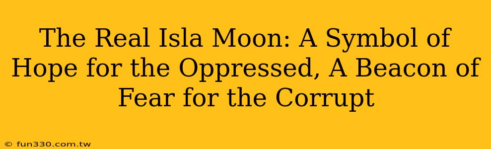 The Real Isla Moon: A Symbol of Hope for the Oppressed, A Beacon of Fear for the Corrupt