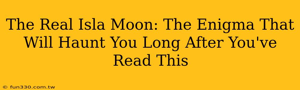 The Real Isla Moon: The Enigma That Will Haunt You Long After You've Read This