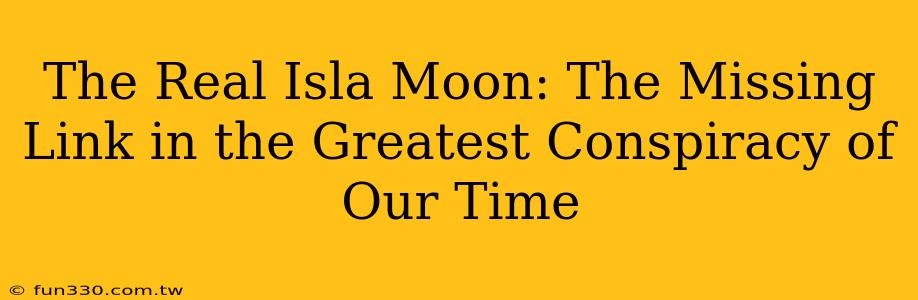 The Real Isla Moon: The Missing Link in the Greatest Conspiracy of Our Time