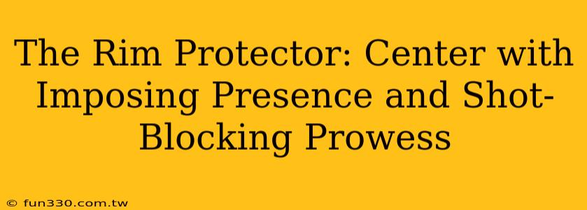 The Rim Protector: Center with Imposing Presence and Shot-Blocking Prowess