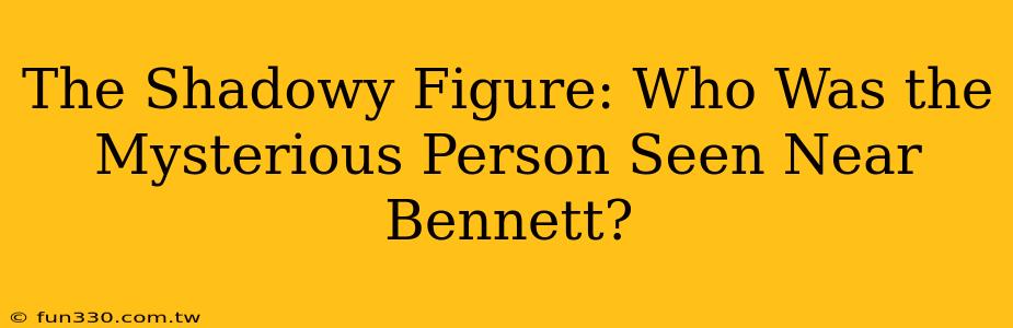 The Shadowy Figure: Who Was the Mysterious Person Seen Near Bennett?