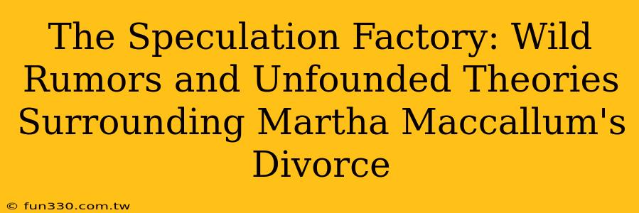 The Speculation Factory: Wild Rumors and Unfounded Theories Surrounding Martha Maccallum's Divorce